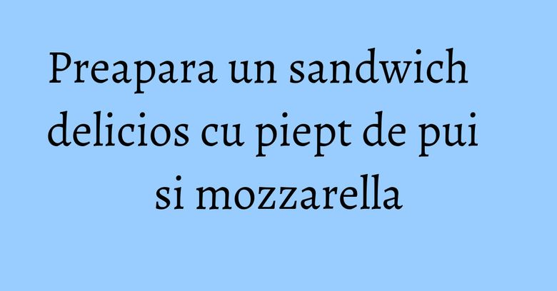 Preapara un sandwich delicios cu piept de pui si mozzarella Preapara un sandwich delicios cu piept de pui si mozzarella