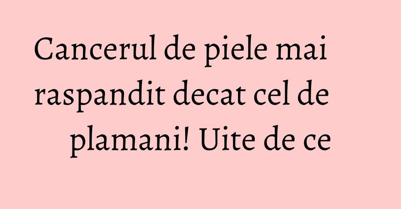 Cancerul de piele mai raspandit decat cel de plamani! Uite de ce Cancerul de piele mai raspandit decat cel de plamani! Uite de ce