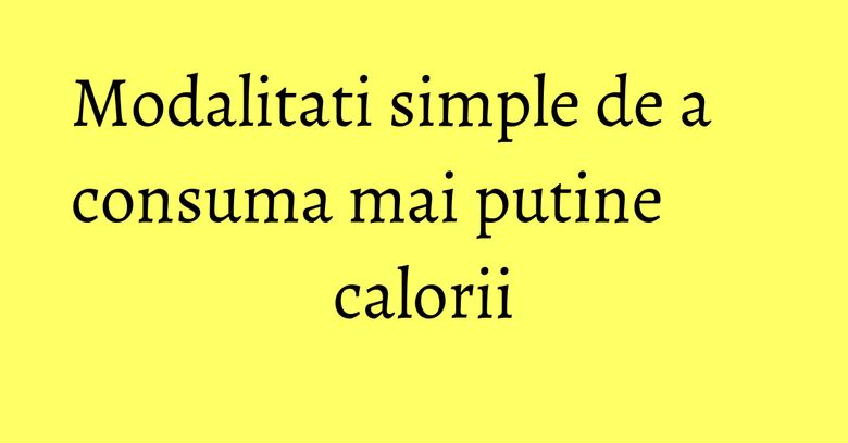 Modalitati simple de a consuma mai putine calorii Modalitati simple de a consuma mai putine calorii