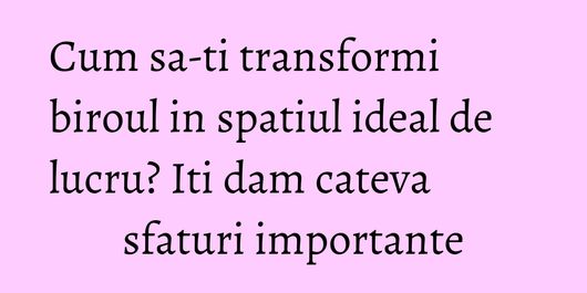 Cum sa-ti transformi biroul in spatiul ideal de lucru? Iti dam cateva sfaturi importante