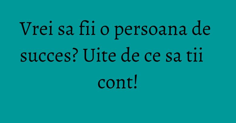 Vrei sa fii o persoana de succes? Uite de ce sa tii cont!