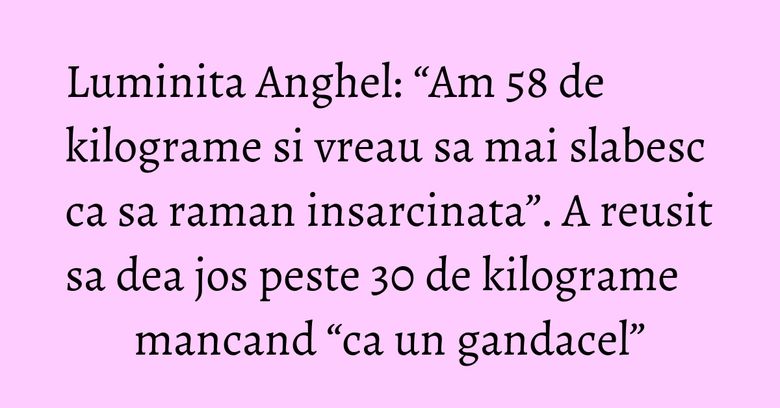 Luminita Anghel: “Am 58 de kilograme si vreau sa mai slabesc ca sa raman insarcinata”. A reusit sa dea jos peste 30 de kilograme mancand “ca un gandacel”