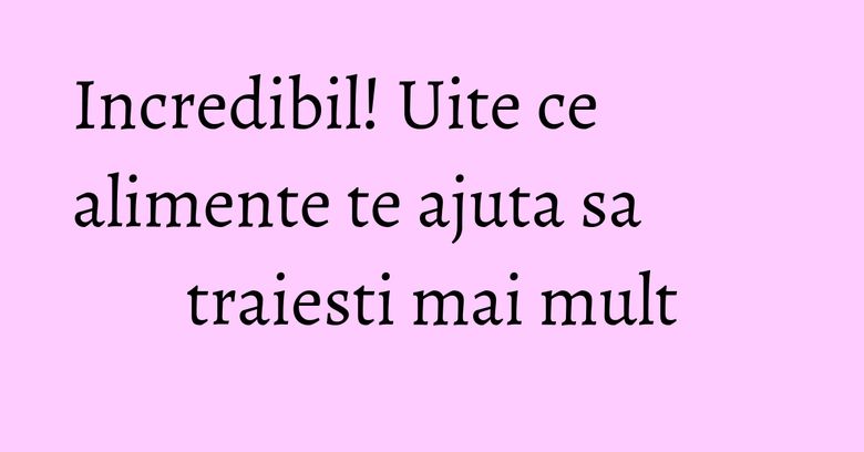 Incredibil! Uite ce alimente te ajuta sa traiesti mai mult Incredibil! Uite ce alimente te ajuta sa traiesti mai mult