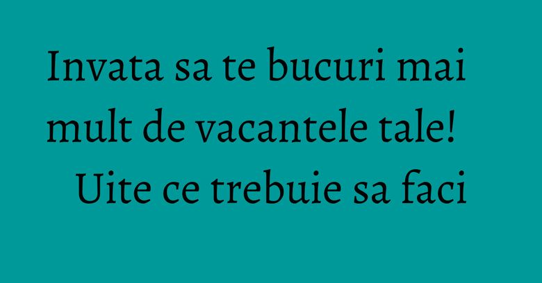 Invata sa te bucuri mai mult de vacantele tale! Uite ce trebuie sa faci Invata sa te bucuri mai mult de vacantele tale! Uite ce trebuie sa faci