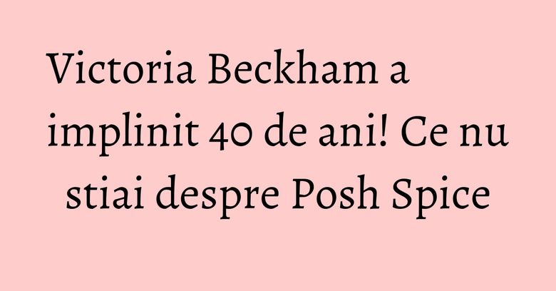Victoria Beckham a implinit 40 de ani! Ce nu stiai despre Posh Spice