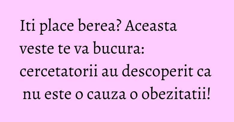 Iti place berea? Aceasta veste te va bucura: cercetatorii au descoperit ca nu este o cauza o obezitatii!