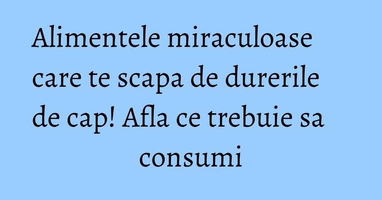 Alimentele miraculoase care te scapa de durerile de cap! Afla ce trebuie sa consumi
