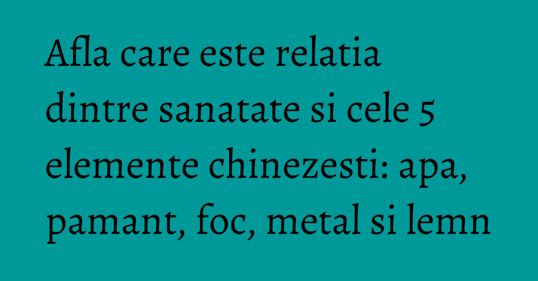 Afla care este relatia dintre sanatate si cele 5 elemente chinezesti: apa, pamant, foc, metal si lemn