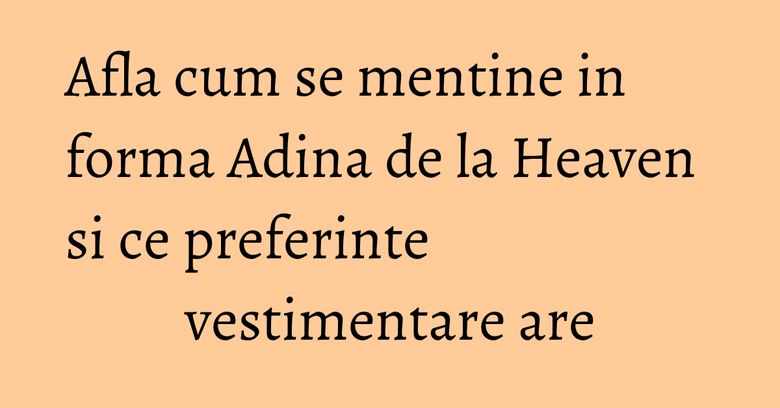 Afla cum se mentine in forma Adina de la Heaven si ce preferinte vestimentare are
