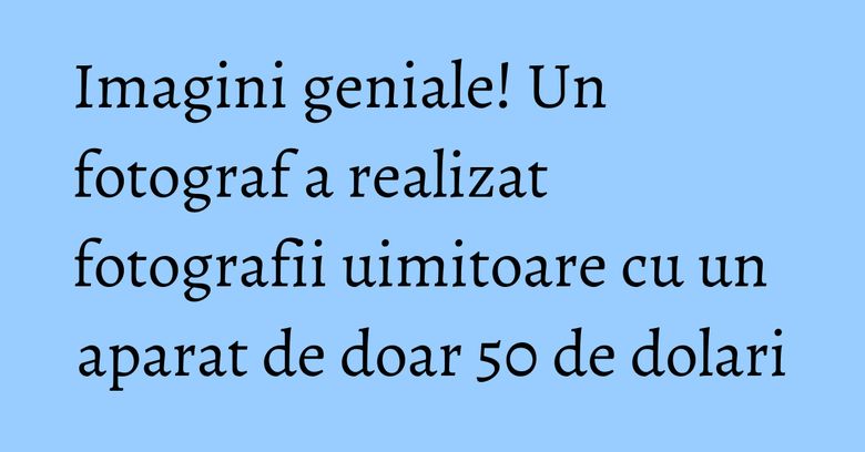 Imagini geniale! Un fotograf a realizat fotografii uimitoare cu un aparat de doar 50 de dolari