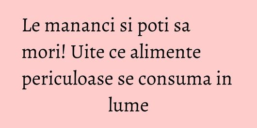Le mananci si poti sa mori! Uite ce alimente periculoase se consuma in lume