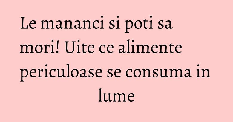 Le mananci si poti sa mori! Uite ce alimente periculoase se consuma in lume Le mananci si poti sa mori! Uite ce alimente periculoase se consuma in lume
