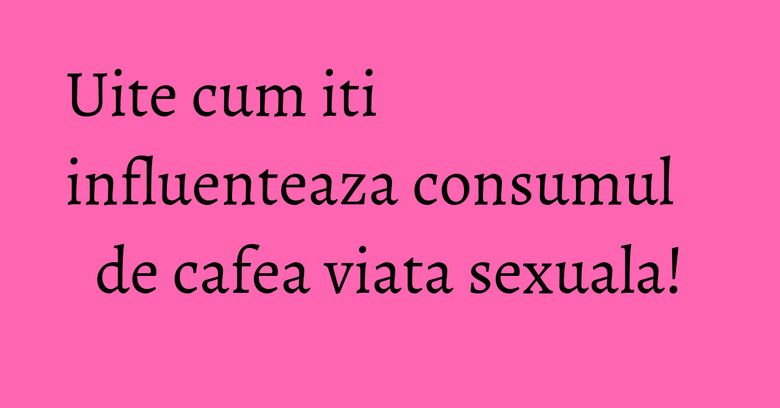 Uite cum iti influenteaza consumul de cafea viata sexuala! Uite cum iti influenteaza consumul de cafea viata sexuala!