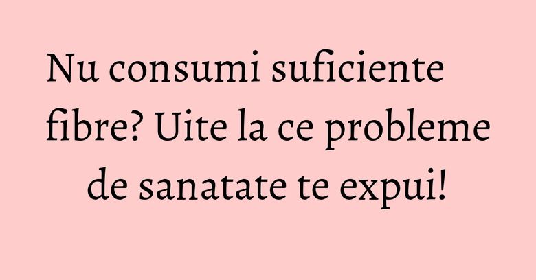 Nu consumi suficiente fibre? Uite la ce probleme de sanatate te expui! Nu consumi suficiente fibre? Uite la ce probleme de sanatate te expui!
