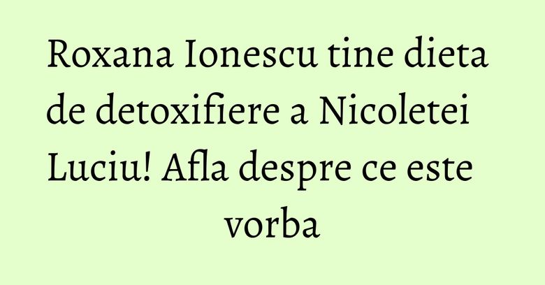 Roxana Ionescu tine dieta de detoxifiere a Nicoletei Luciu! Afla despre ce este vorba
