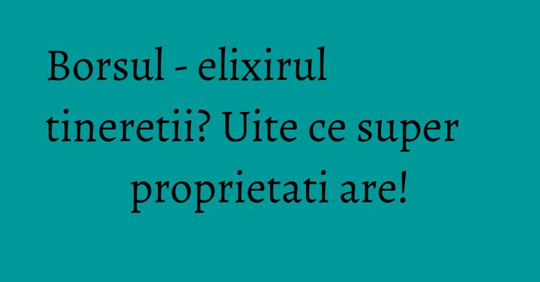 Borsul - elixirul tineretii? Uite ce super proprietati are!