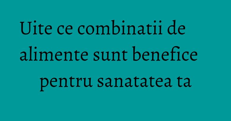 Uite ce combinatii de alimente sunt benefice pentru sanatatea ta Uite ce combinatii de alimente sunt benefice pentru sanatatea ta