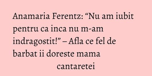 Anamaria Ferentz: “Nu am iubit pentru ca inca nu m-am indragostit!” – Afla ce fel de barbat ii doreste mama cantaretei