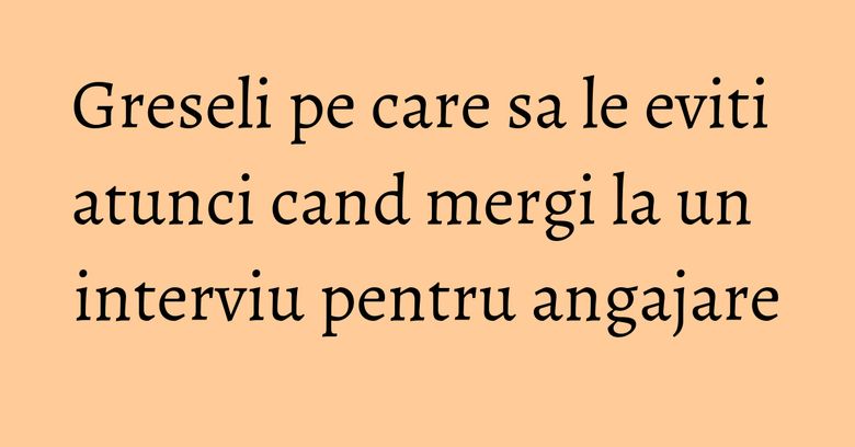 Greseli pe care sa le eviti atunci cand mergi la un interviu pentru angajare Greseli pe care sa le eviti atunci cand mergi la un interviu pentru angajare