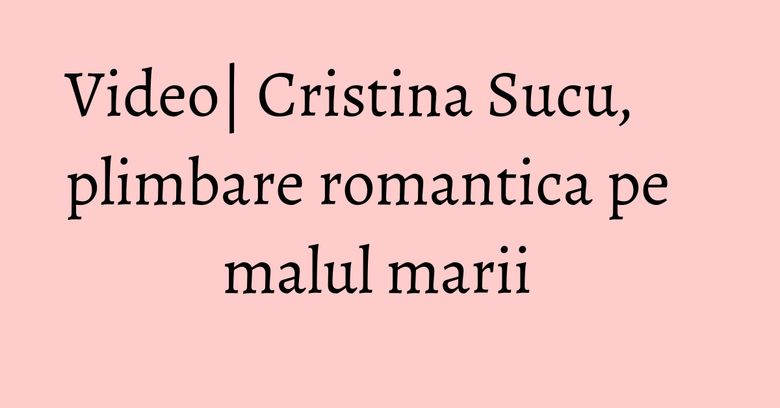 Video| Cristina Sucu, plimbare romantica pe malul marii  