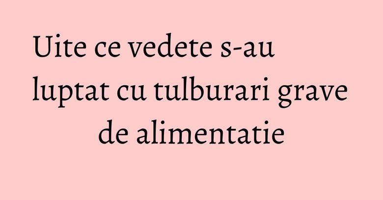 Uite ce vedete s-au luptat cu tulburari grave de alimentatie