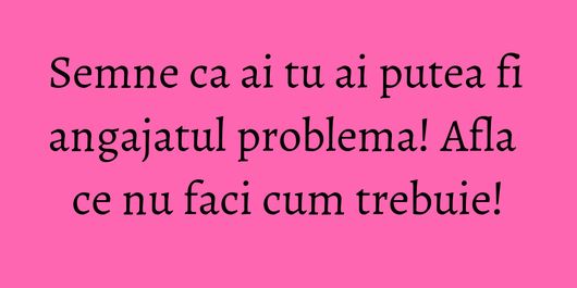 Semne ca ai tu ai putea fi angajatul problema! Afla ce nu faci cum trebuie!