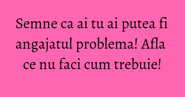 Semne ca ai tu ai putea fi angajatul problema! Afla ce nu faci cum trebuie! Semne ca ai tu ai putea fi angajatul problema! Afla ce nu faci cum trebuie!
