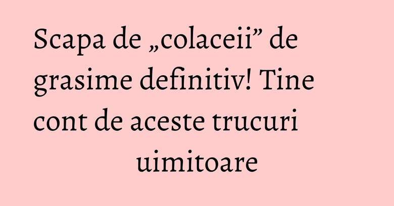 Scapa de „colaceii” de grasime definitiv! Tine cont de aceste trucuri uimitoare