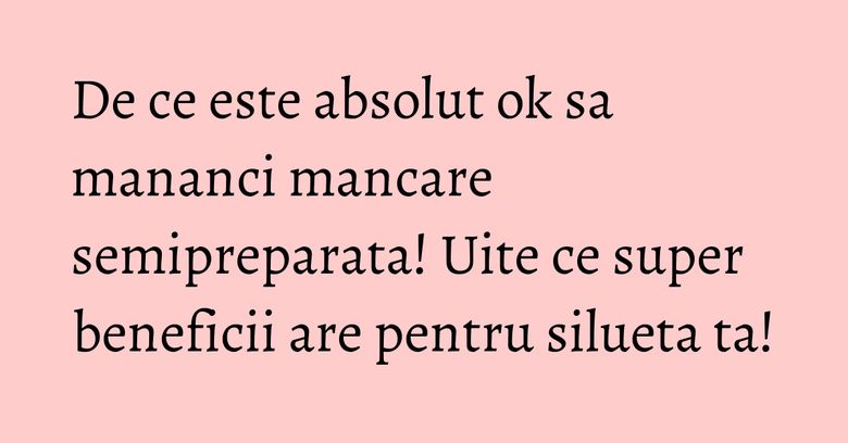 De ce este absolut ok sa mananci mancare semipreparata! Uite ce super beneficii are pentru silueta ta! De ce este absolut ok sa mananci mancare semipreparata! Uite ce super beneficii are pentru silueta ta!
