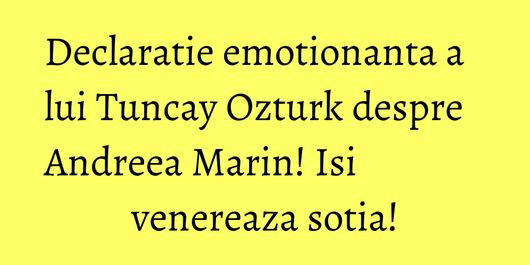 Declaratie emotionanta a lui Tuncay Ozturk despre Andreea Marin! Isi venereaza sotia!