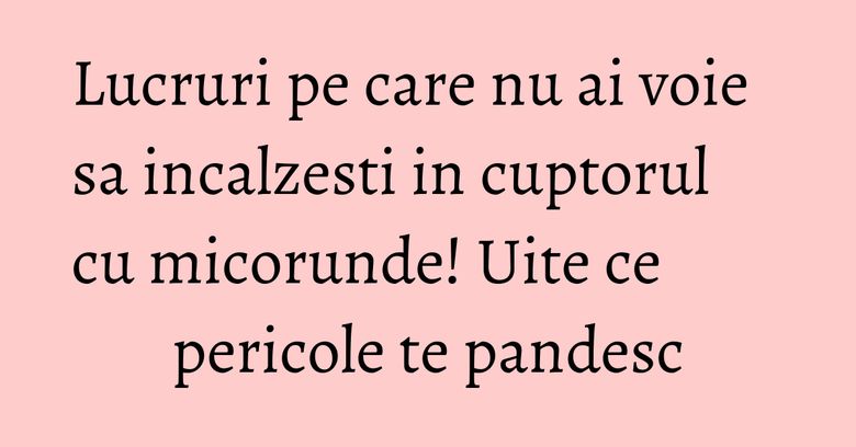 Lucruri pe care nu ai voie sa incalzesti in cuptorul cu micorunde! Uite ce pericole te pandesc