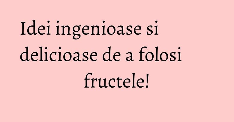 Idei ingenioase si delicioase de a folosi fructele!