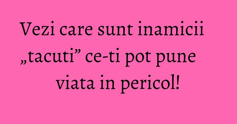 Vezi care sunt inamicii &bdquo;tacuti&rdquo; ce-ti pot pune viata in pericol!