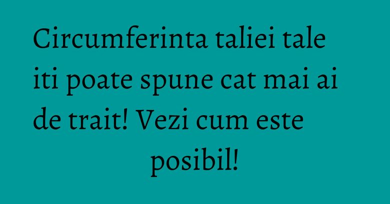 Circumferinta taliei tale iti poate spune cat mai ai de trait! Vezi cum este posibil!