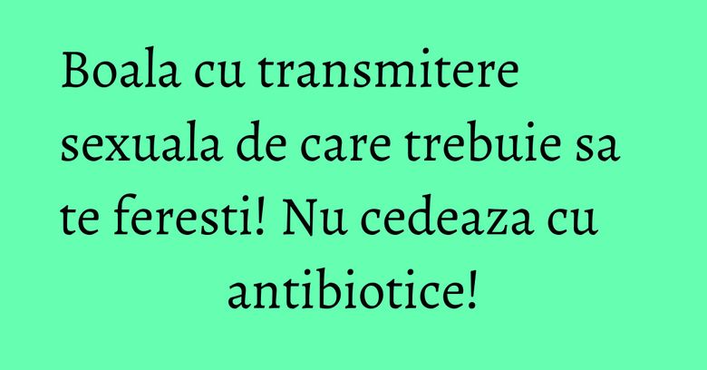 Boala cu transmitere sexuala de care trebuie sa te feresti! Nu cedeaza cu antibiotice!