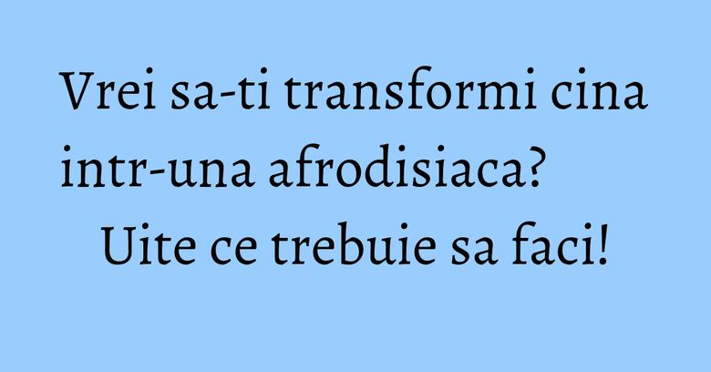 Vrei sa-ti transformi cina intr-una afrodisiaca? Uite ce trebuie sa faci! Vrei sa-ti transformi cina intr-una afrodisiaca? Uite ce trebuie sa faci!