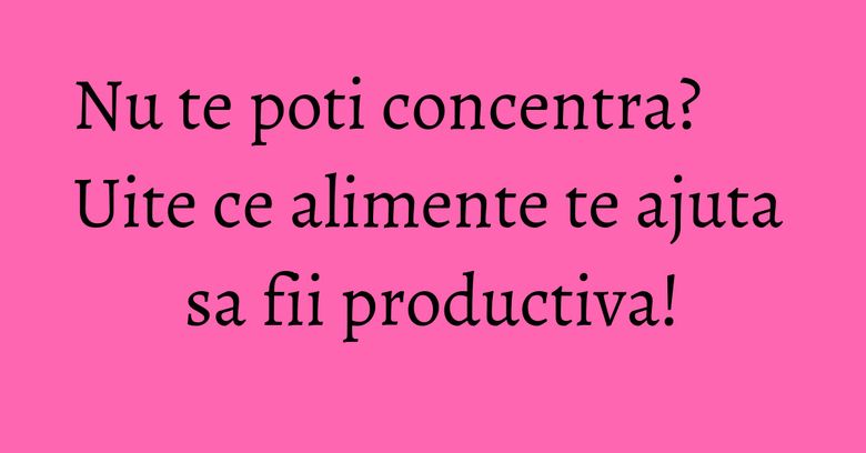 Nu te poti concentra? Uite ce alimente te ajuta sa fii productiva! Nu te poti concentra? Uite ce alimente te ajuta sa fii productiva!