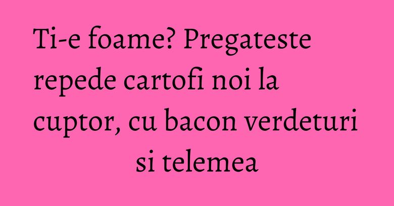 Ti-e foame? Pregateste repede cartofi noi la cuptor, cu bacon verdeturi si telemea