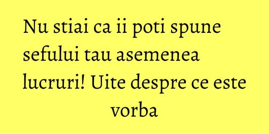 Nu stiai ca ii poti spune sefului tau asemenea lucruri! Uite despre ce este vorba