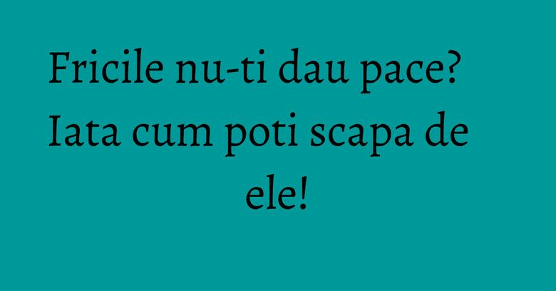 Fricile nu-ti dau pace? Iata cum poti scapa de ele! Fricile nu-ti dau pace? Iata cum poti scapa de ele!