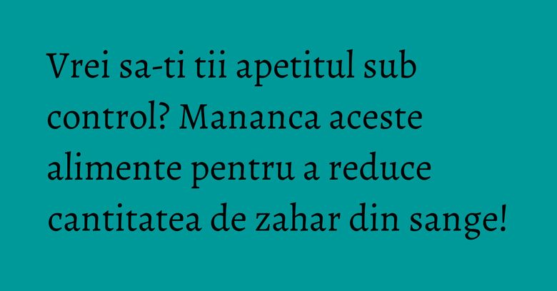 Vrei sa-ti tii apetitul sub control? Mananca aceste alimente pentru a reduce cantitatea de zahar din sange! Vrei sa-ti tii apetitul sub control? Mananca aceste alimente pentru a reduce cantitatea de zahar din sange!