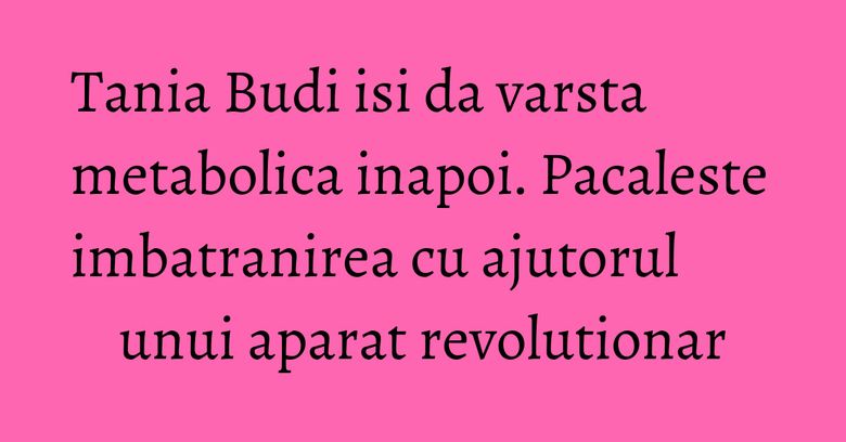 Tania Budi isi da varsta metabolica inapoi. Pacaleste imbatranirea cu ajutorul unui aparat revolutionar