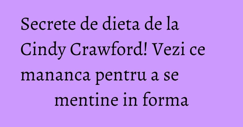 Secrete de dieta de la Cindy Crawford! Vezi ce mananca pentru a se mentine in forma