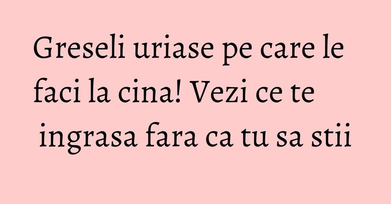 Greseli uriase pe care le faci la cina! Vezi ce te ingrasa fara ca tu sa stii