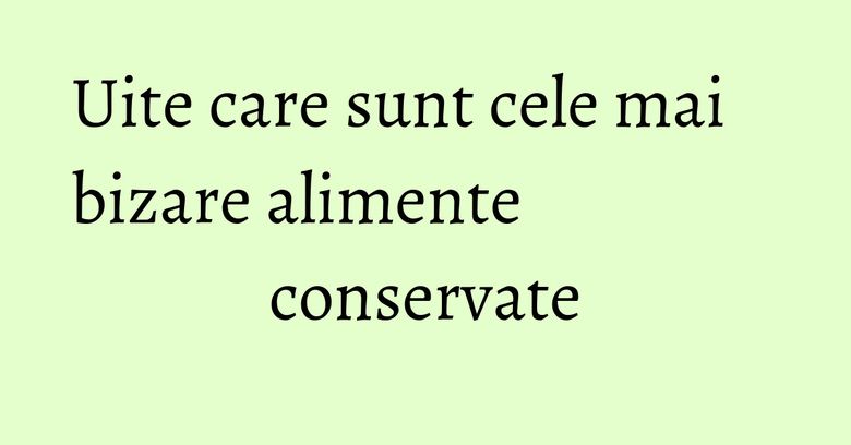 Uite care sunt cele mai bizare alimente conservate