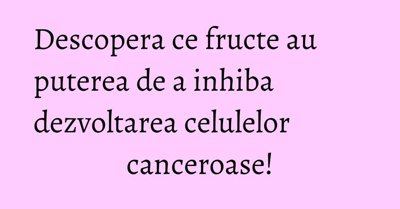 Descopera ce fructe au puterea de a inhiba dezvoltarea celulelor canceroase!
