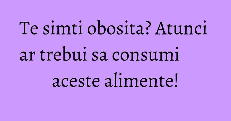 Te simti obosita? Atunci ar trebui sa consumi aceste alimente! Te simti obosita? Atunci ar trebui sa consumi aceste alimente!