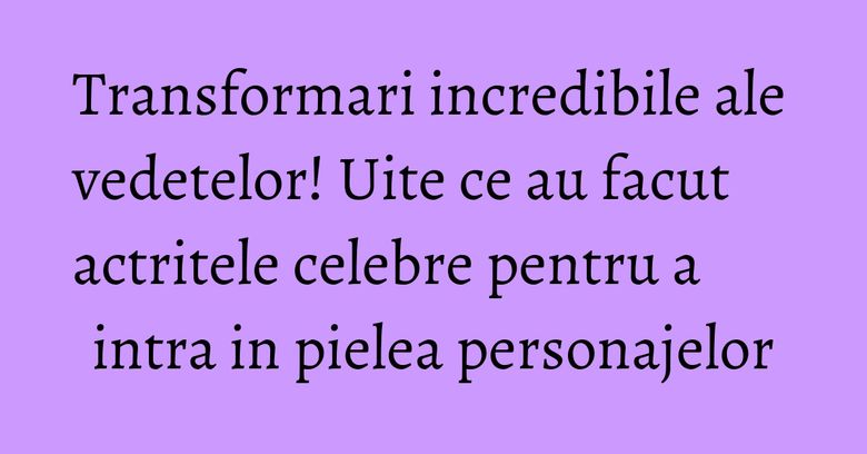 Transformari incredibile ale vedetelor! Uite ce au facut actritele celebre pentru a intra in pielea personajelor