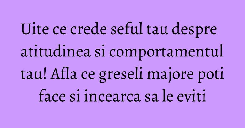 Uite ce crede seful tau despre atitudinea si comportamentul tau! Afla ce greseli majore poti face si incearca sa le eviti Uite ce crede seful tau despre atitudinea si comportamentul tau! Afla ce greseli majore poti face si incearca sa le eviti