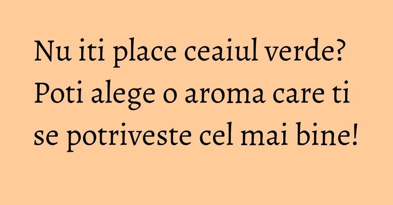 Nu iti place ceaiul verde? Poti alege o aroma care ti se potriveste cel mai bine!